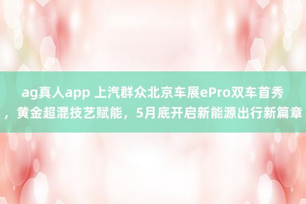 ag真人app 上汽群众北京车展ePro双车首秀，黄金超混技艺赋能，5月底开启新能源出行新篇章