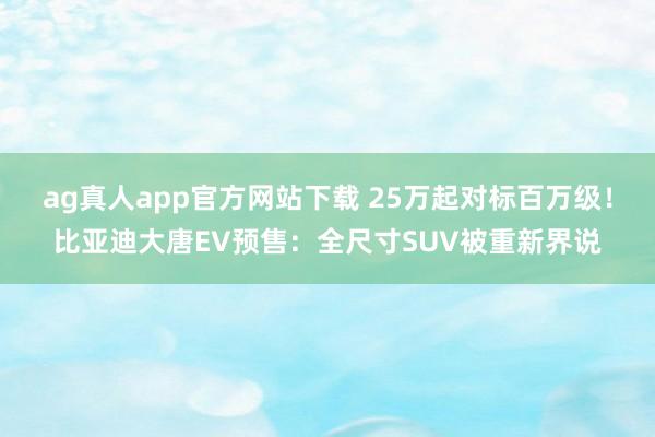 ag真人app官方网站下载 25万起对标百万级！比亚迪大唐EV预售：全尺寸SUV被重新界说