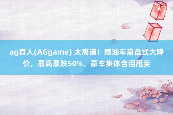 ag真人(AGgame) 太离谱！燃油车崩盘式大降价，最高暴跌50%，豪车集体含泪甩卖