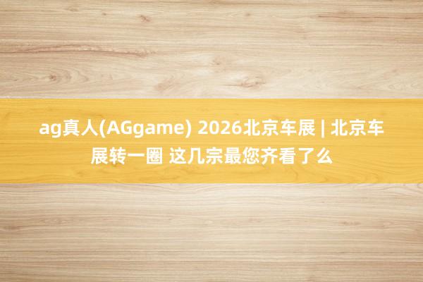 ag真人(AGgame) 2026北京车展 | 北京车展转一圈 这几宗最您齐看了么