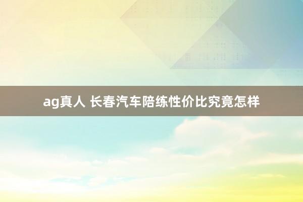 ag真人 长春汽车陪练性价比究竟怎样