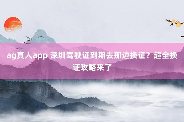 ag真人app 深圳驾驶证到期去那边换证？超全换证攻略来了
