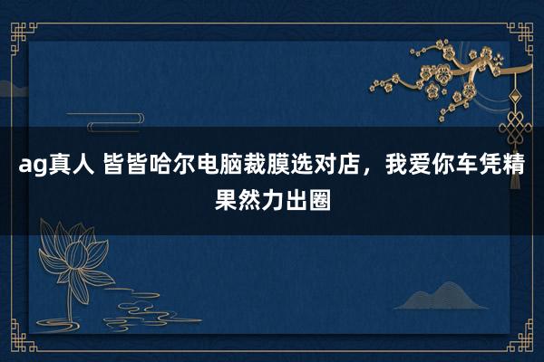ag真人 皆皆哈尔电脑裁膜选对店，我爱你车凭精果然力出圈