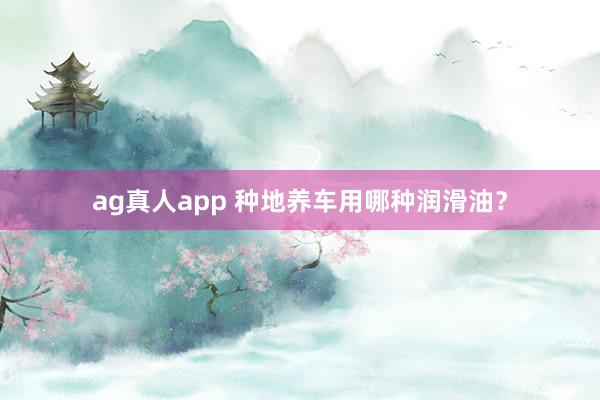 ag真人app 种地养车用哪种润滑油？