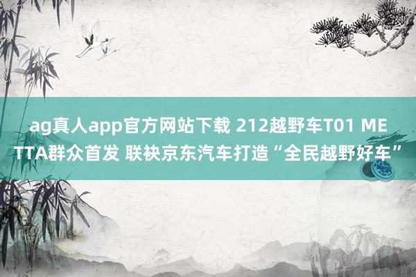 ag真人app官方网站下载 212越野车T01 METTA群众首发 联袂京东汽车打造“全民越野好车”
