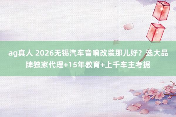 ag真人 2026无锡汽车音响改装那儿好？选大品牌独家代理+15年教育+上千车主考据