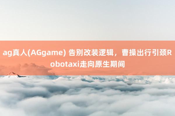 ag真人(AGgame) 告别改装逻辑，曹操出行引颈Robotaxi走向原生期间