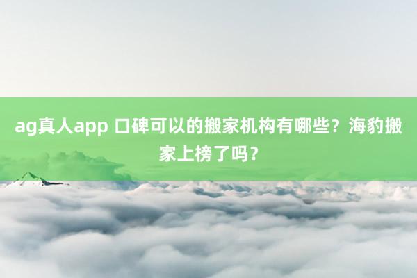 ag真人app 口碑可以的搬家机构有哪些？海豹搬家上榜了吗？