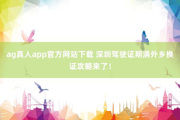 ag真人app官方网站下载 深圳驾驶证期满外乡换证攻略来了！