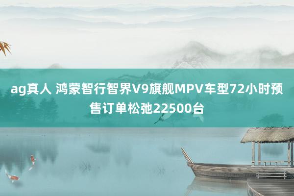 ag真人 鸿蒙智行智界V9旗舰MPV车型72小时预售订单松弛22500台