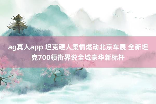 ag真人app 坦克硬人柔情燃动北京车展 全新坦克700领衔界说全域豪华新标杆
