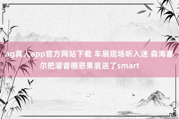 ag真人app官方网站下载 车展现场听入迷 森海塞尔把灌音棚恶果装进了smart
