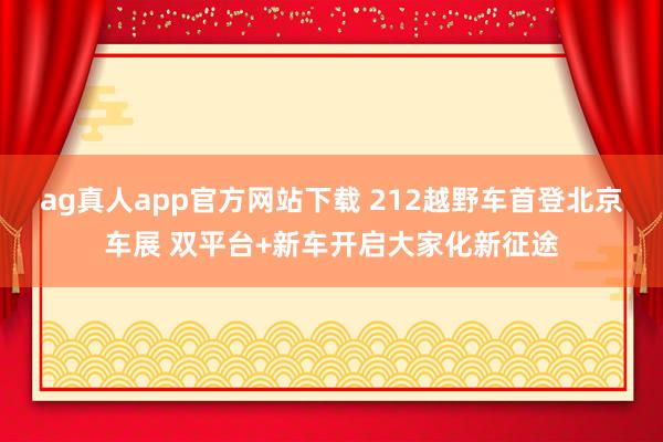 ag真人app官方网站下载 212越野车首登北京车展 双平台+新车开启大家化新征途