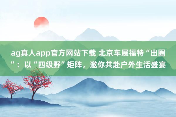 ag真人app官方网站下载 北京车展福特“出圈”：以“四级野”矩阵，邀你共赴户外生活盛宴