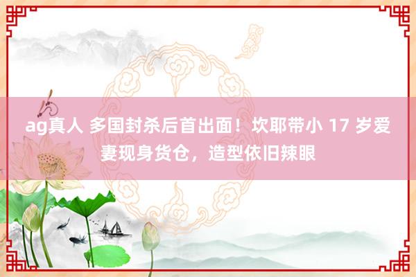 ag真人 多国封杀后首出面！坎耶带小 17 岁爱妻现身货仓，造型依旧辣眼