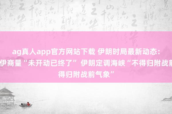 ag真人app官方网站下载 伊朗时局最新动态：好意思伊商量“未开动已终了” 伊朗定调海峡“不得归附战前气象”