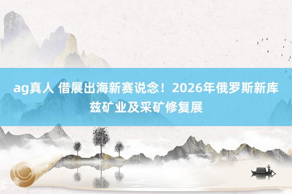 ag真人 借展出海新赛说念！2026年俄罗斯新库兹矿业及采矿修复展