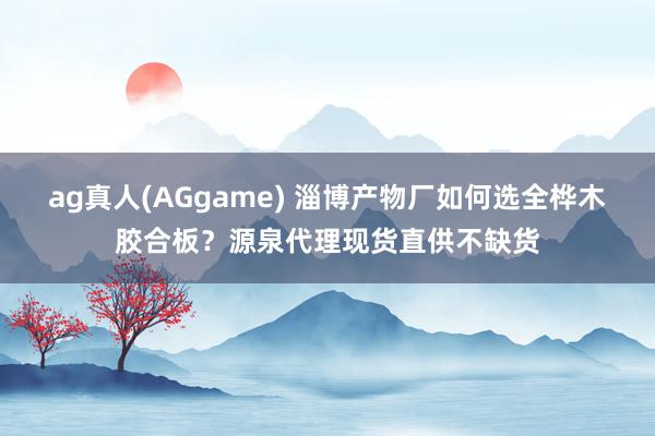 ag真人(AGgame) 淄博产物厂如何选全桦木胶合板？源泉代理现货直供不缺货