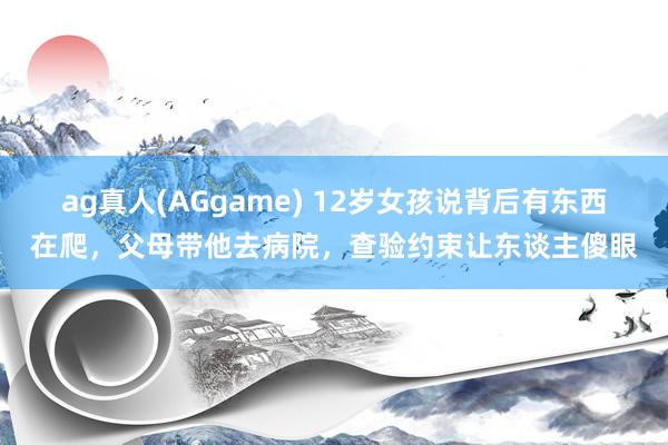 ag真人(AGgame) 12岁女孩说背后有东西在爬，父母带他去病院，查验约束让东谈主傻眼