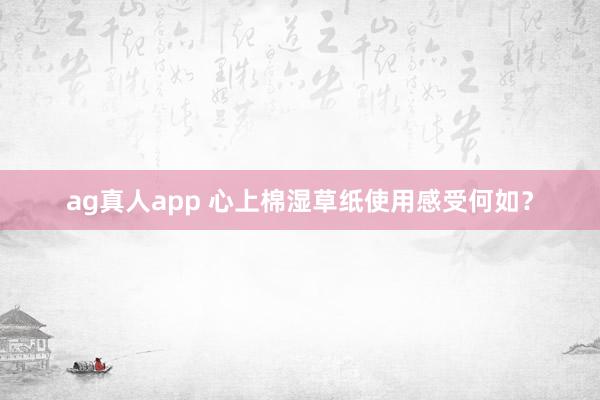 ag真人app 心上棉湿草纸使用感受何如？