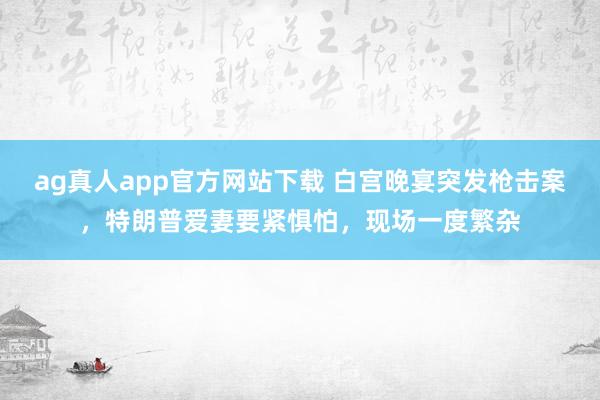 ag真人app官方网站下载 白宫晚宴突发枪击案，特朗普爱妻要紧惧怕，现场一度繁杂