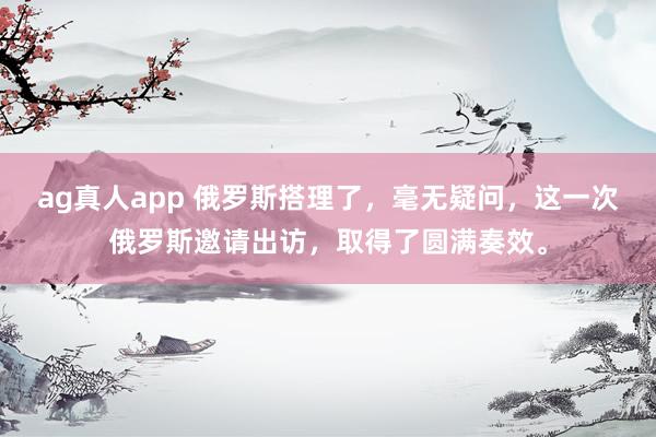 ag真人app 俄罗斯搭理了，毫无疑问，这一次俄罗斯邀请出访，取得了圆满奏效。