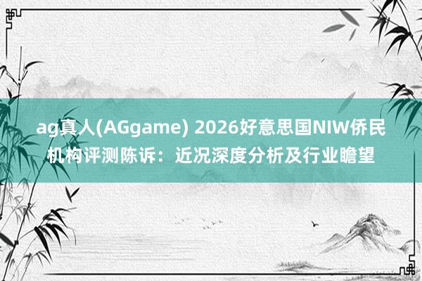 ag真人(AGgame) 2026好意思国NIW侨民机构评测陈诉：近况深度分析及行业瞻望