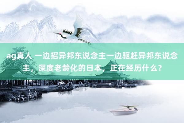 ag真人 一边招异邦东说念主一边驱赶异邦东说念主，深度老龄化的日本，正在经历什么？