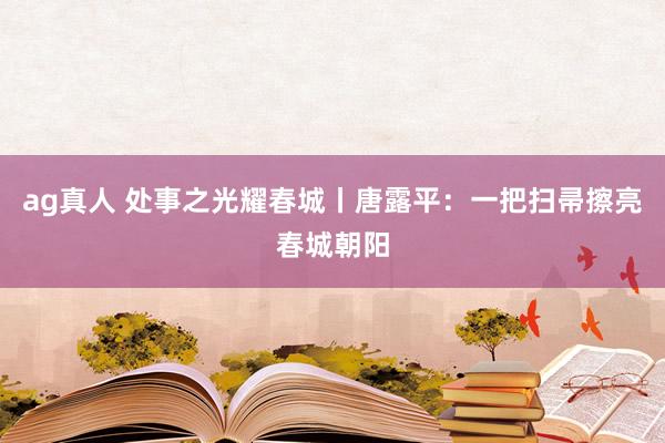 ag真人 处事之光耀春城丨唐露平：一把扫帚擦亮春城朝阳