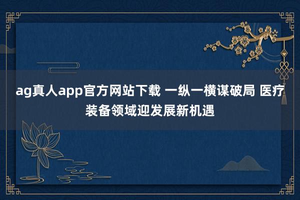 ag真人app官方网站下载 一纵一横谋破局 医疗装备领域迎发展新机遇