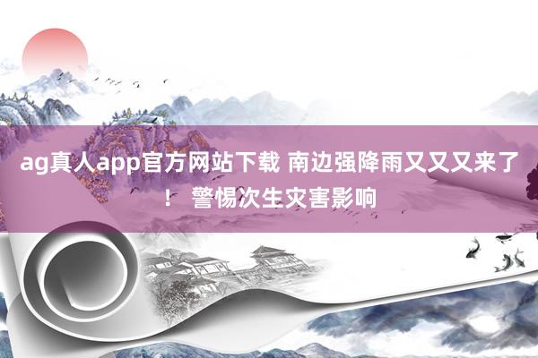 ag真人app官方网站下载 南边强降雨又又又来了！ 警惕次生灾害影响