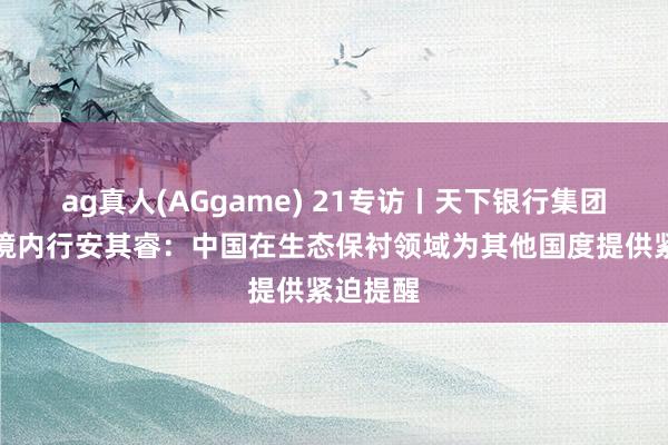 ag真人(AGgame) 21专访丨天下银行集团首席环境内行安其睿：中国在生态保衬领域为其他国度提供紧迫提醒