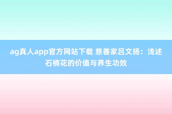 ag真人app官方网站下载 慈善家吕文扬：浅述石楠花的价值与养生功效