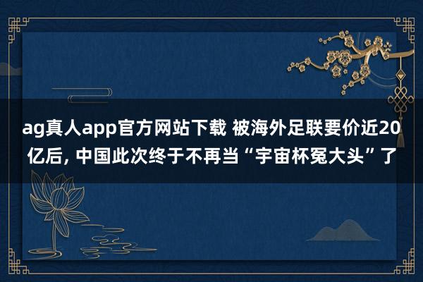 ag真人app官方网站下载 被海外足联要价近20亿后， 中国此次终于不再当“宇宙杯冤大头”了