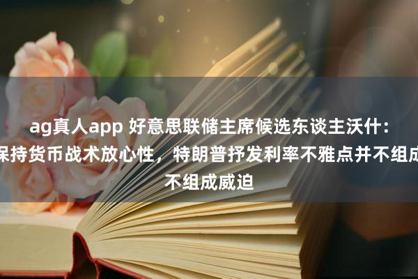 ag真人app 好意思联储主席候选东谈主沃什：承诺保持货币战术放心性，特朗普抒发利率不雅点并不组成威迫