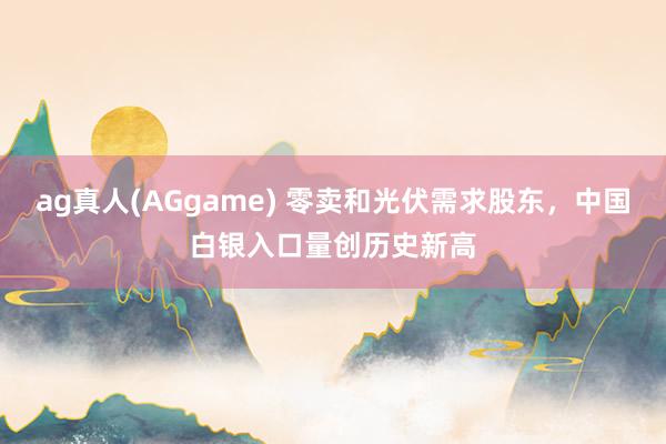 ag真人(AGgame) 零卖和光伏需求股东，中国白银入口量创历史新高