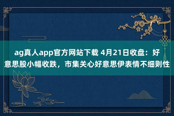 ag真人app官方网站下载 4月21日收盘：好意思股小幅收跌，市集关心好意思伊表情不细则性