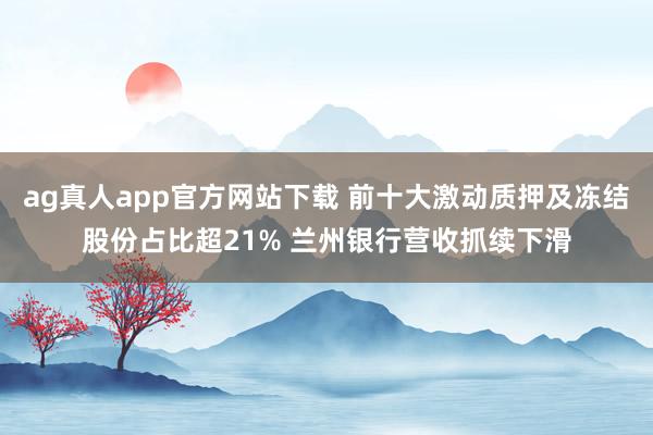 ag真人app官方网站下载 前十大激动质押及冻结股份占比超21% 兰州银行营收抓续下滑