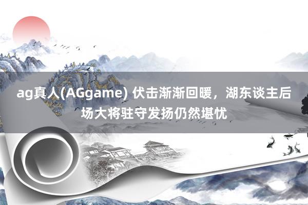 ag真人(AGgame) 伏击渐渐回暖，湖东谈主后场大将驻守发扬仍然堪忧