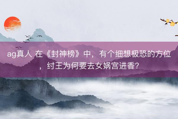 ag真人 在《封神榜》中，有个细想极恐的方位，纣王为何要去女娲宫进香？