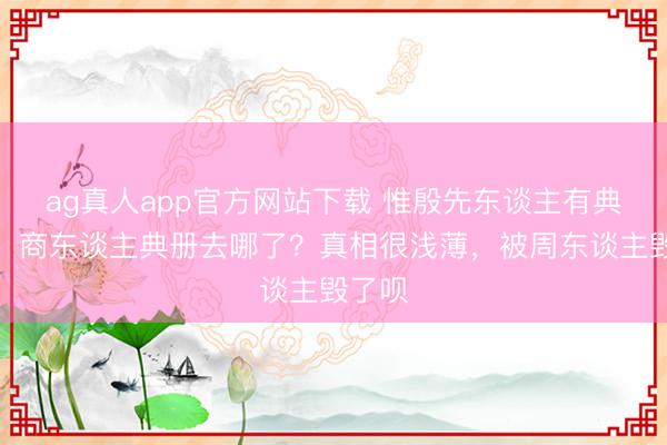ag真人app官方网站下载 惟殷先东谈主有典有册，商东谈主典册去哪了？真相很浅薄，被周东谈主毁了呗