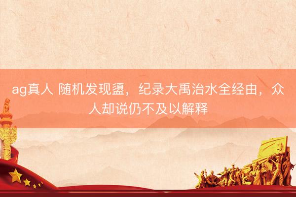 ag真人 随机发现盨，纪录大禹治水全经由，众人却说仍不及以解释