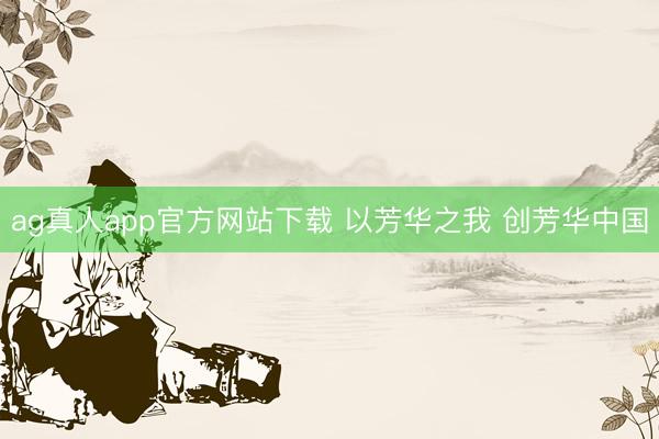 ag真人app官方网站下载 以芳华之我 创芳华中国