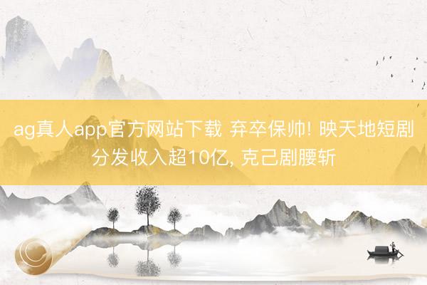 ag真人app官方网站下载 弃卒保帅! 映天地短剧分发收入超10亿， 克己剧腰斩