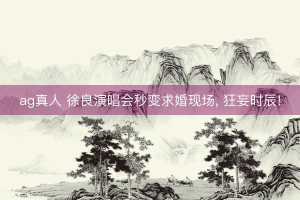 ag真人 徐良演唱会秒变求婚现场， 狂妄时辰!