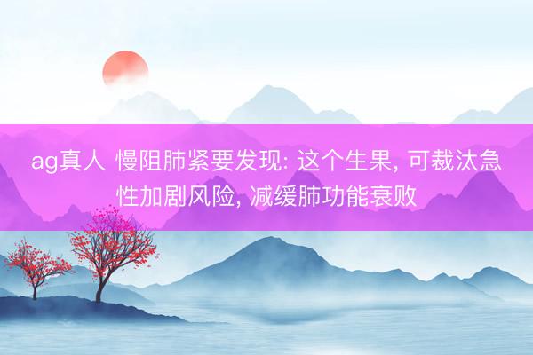 ag真人 慢阻肺紧要发现: 这个生果， 可裁汰急性加剧风险， 减缓肺功能衰败