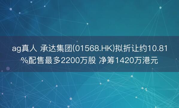 ag真人 承达集团(01568.HK)拟折让约10.81%配售最多2200万股 净筹1420万港元