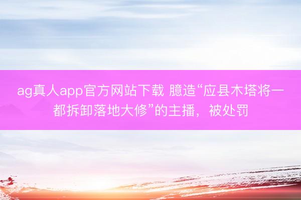 ag真人app官方网站下载 臆造“应县木塔将一都拆卸落地大修”的主播，被处罚