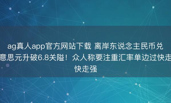 ag真人app官方网站下载 离岸东说念主民币兑好意思元升破6.8关隘！众人称要注重汇率单边过快走强