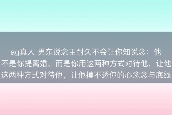 ag真人 男东说念主耐久不会让你知说念：他最慌的从来不是你闹、不是你提离婚，而是你用这两种方式对待他，让他摸不透你的心念念与底线
